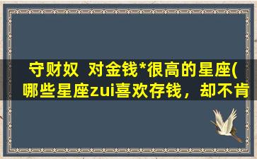 守财奴  对金钱*很高的星座(哪些星座zui喜欢存钱，却不肯舍得花钱？)